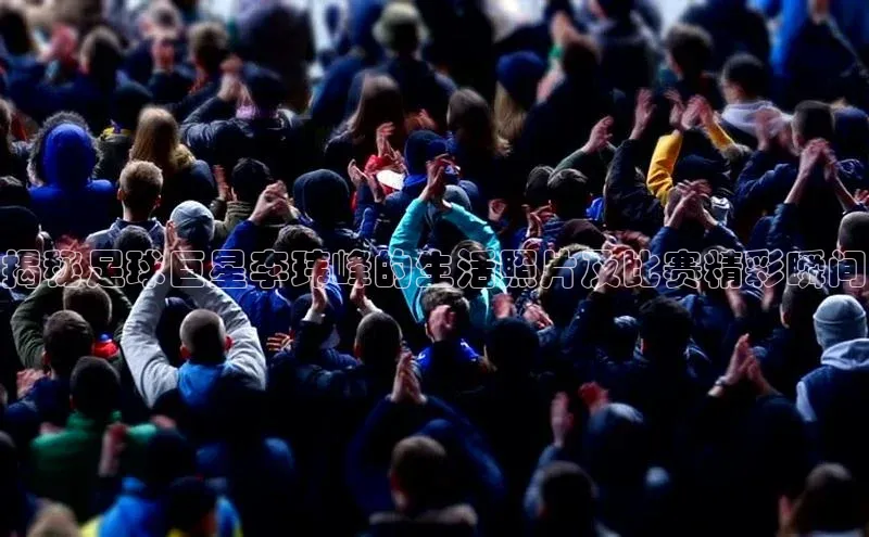 人人体育欧洲杯直播小红书揭秘足球巨星李玮峰的生活照片及比赛精彩瞬间