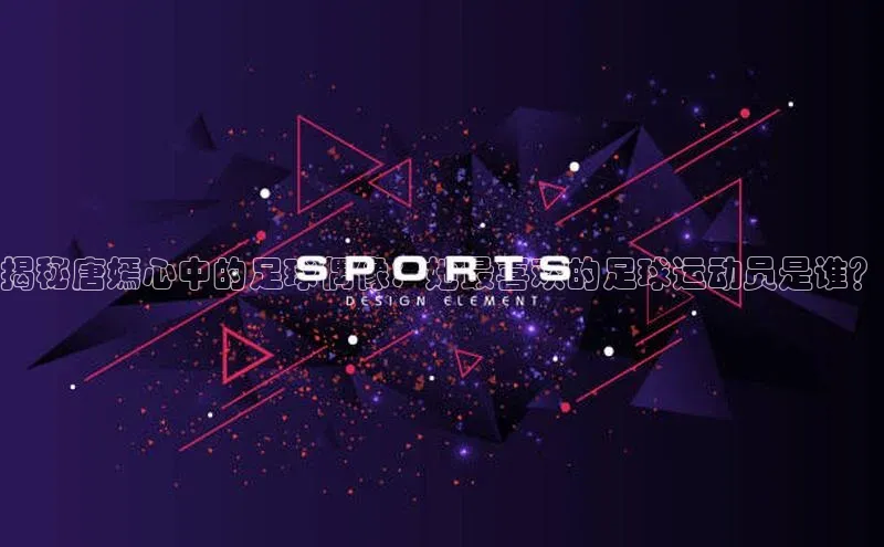 人人体育nba光魔科技揭秘唐嫣心中的足球偶像：她最喜欢的足球运动员是谁？