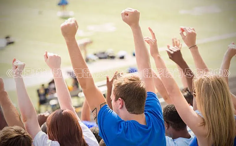 人人看球app下载元隆雅图《女足球运动员舞蹈视频大全：精彩瞬间尽在其中》