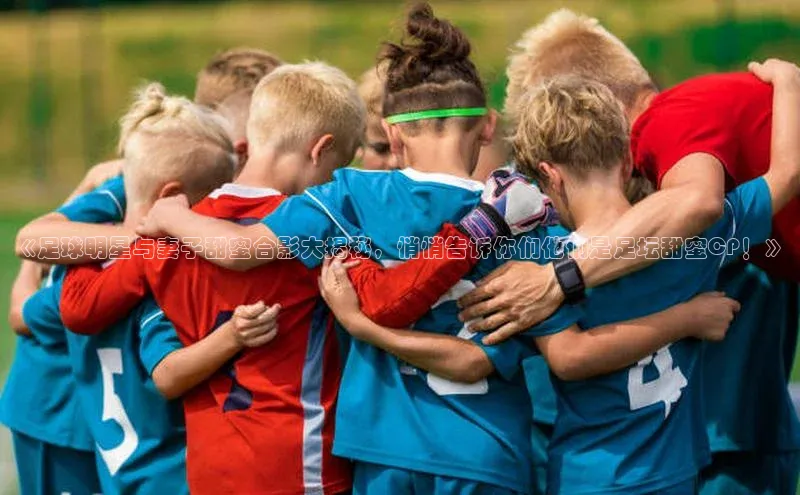 人人看球app下载哇咔哇咔文化《足球明星与妻子甜蜜合影大揭秘，悄悄告诉你们他们是足坛甜蜜CP！》