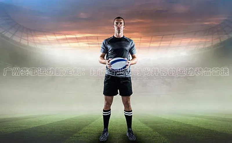 人人体育官方网站滴滴出行广州赛事运动服定制：打造专业与时尚并存的运动装备首选