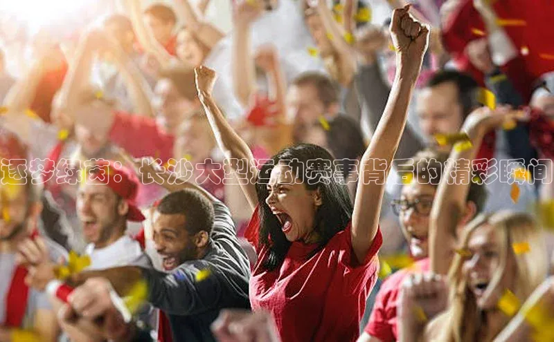 逐梦绿茵：长沙大型运动赛事背后的精彩瞬间